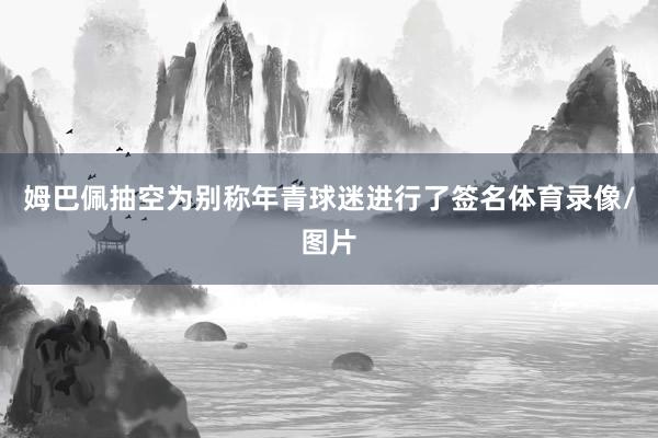 姆巴佩抽空为别称年青球迷进行了签名体育录像/图片
