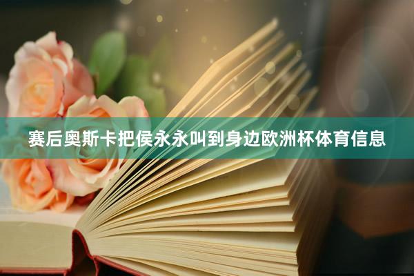 赛后奥斯卡把侯永永叫到身边欧洲杯体育信息