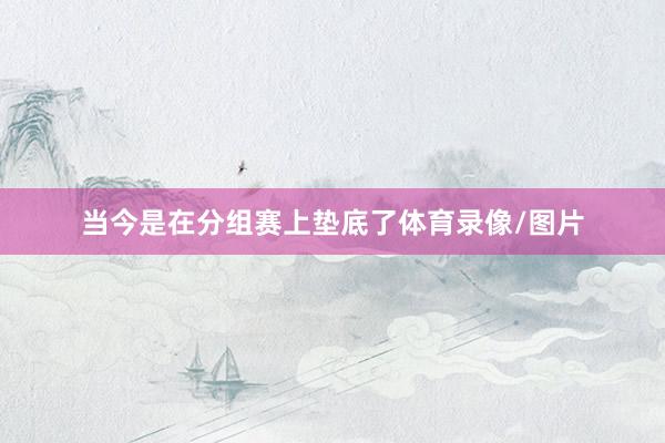 当今是在分组赛上垫底了体育录像/图片
