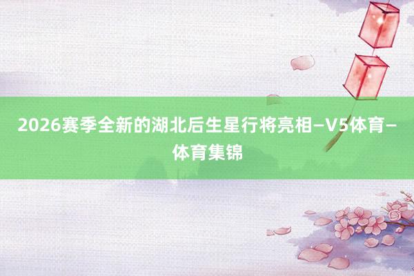 2026赛季全新的湖北后生星行将亮相—V5体育—体育集锦