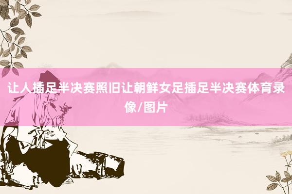 让人插足半决赛照旧让朝鲜女足插足半决赛体育录像/图片