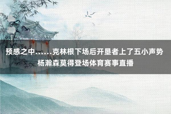 预感之中……克林根下场后开垦者上了五小声势 杨瀚森莫得登场体育赛事直播