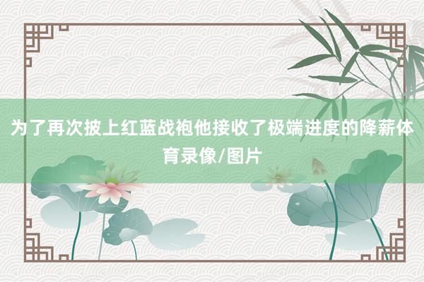 为了再次披上红蓝战袍他接收了极端进度的降薪体育录像/图片