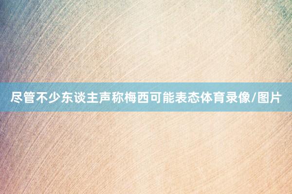 尽管不少东谈主声称梅西可能表态体育录像/图片
