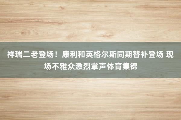 祥瑞二老登场！康利和英格尔斯同期替补登场 现场不雅众激烈掌声体育集锦