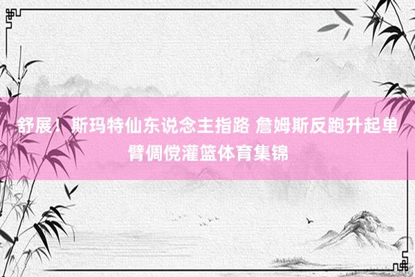 舒展！斯玛特仙东说念主指路 詹姆斯反跑升起单臂倜傥灌篮体育集锦