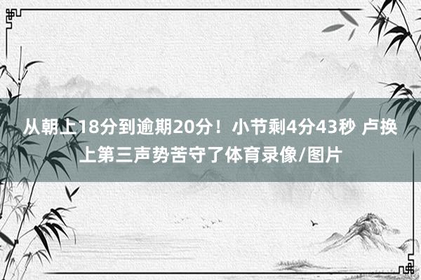 从朝上18分到逾期20分！小节剩4分43秒 卢换上第三声势苦守了体育录像/图片