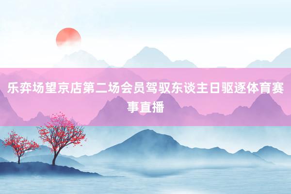 乐弈场望京店第二场会员驾驭东谈主日驱逐体育赛事直播