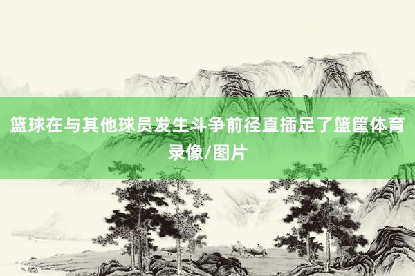 篮球在与其他球员发生斗争前径直插足了篮筐体育录像/图片