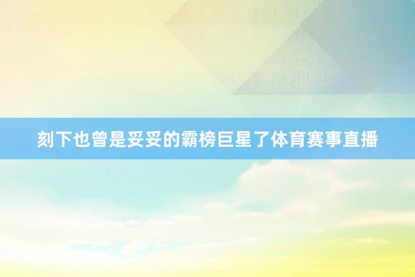 刻下也曾是妥妥的霸榜巨星了体育赛事直播