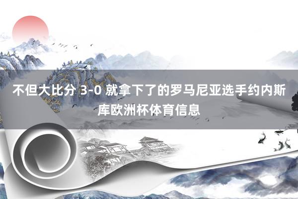 不但大比分 3-0 就拿下了的罗马尼亚选手约内斯库欧洲杯体育信息