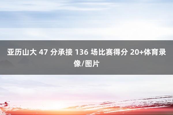 亚历山大 47 分承接 136 场比赛得分 20+体育录像/图片