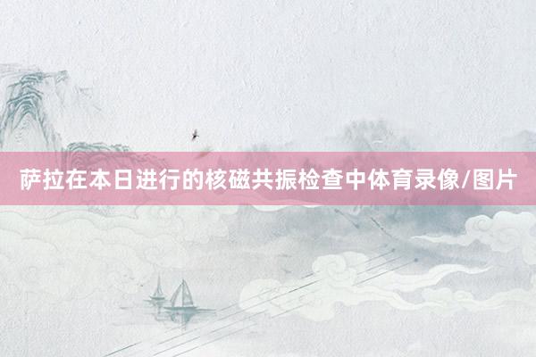 萨拉在本日进行的核磁共振检查中体育录像/图片