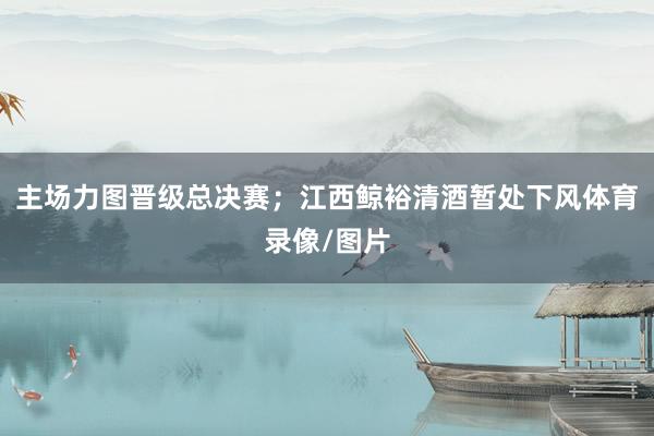 主场力图晋级总决赛；江西鲸裕清酒暂处下风体育录像/图片