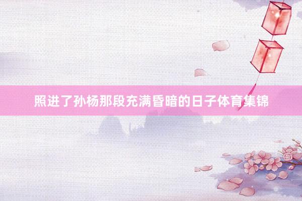 照进了孙杨那段充满昏暗的日子体育集锦