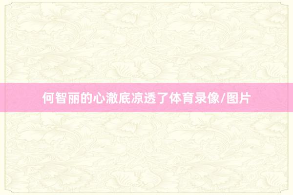 何智丽的心澈底凉透了体育录像/图片