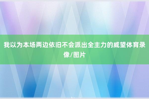 我以为本场两边依旧不会派出全主力的威望体育录像/图片