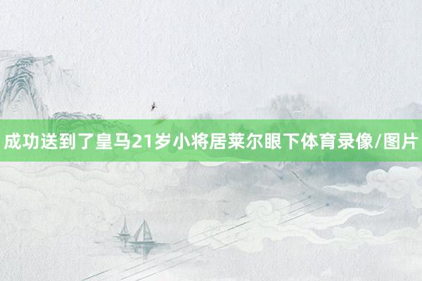 成功送到了皇马21岁小将居莱尔眼下体育录像/图片