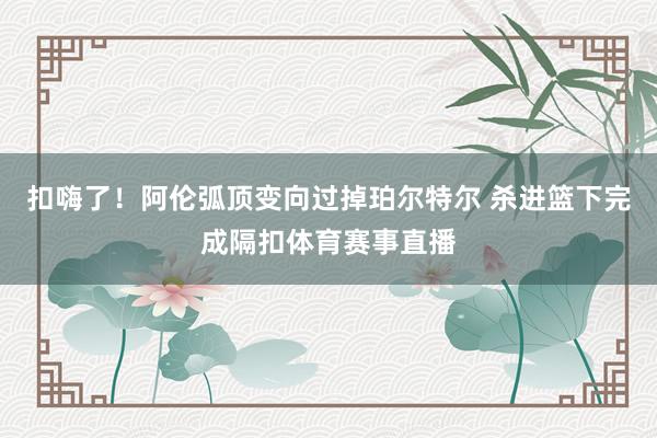 扣嗨了！阿伦弧顶变向过掉珀尔特尔 杀进篮下完成隔扣体育赛事直播