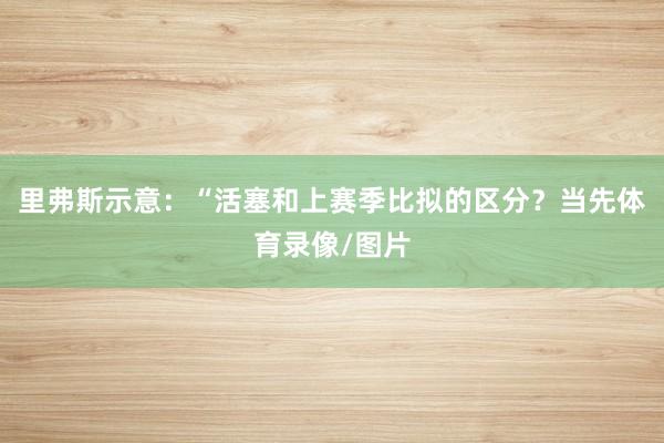 里弗斯示意：“活塞和上赛季比拟的区分？当先体育录像/图片
