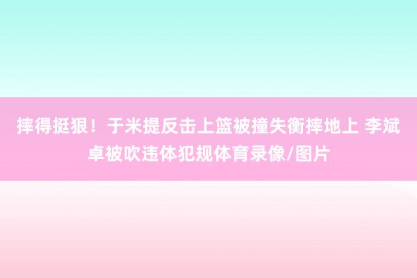 摔得挺狠！于米提反击上篮被撞失衡摔地上 李斌卓被吹违体犯规体育录像/图片