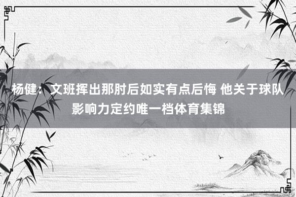 杨健：文班挥出那肘后如实有点后悔 他关于球队影响力定约唯一档体育集锦