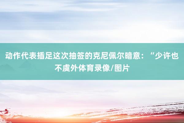 动作代表插足这次抽签的克尼佩尔暗意：“少许也不虞外体育录像/图片