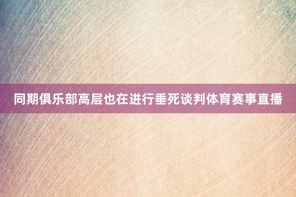 同期俱乐部高层也在进行垂死谈判体育赛事直播