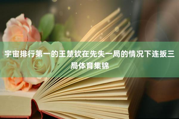 宇宙排行第一的王楚钦在先失一局的情况下连扳三局体育集锦