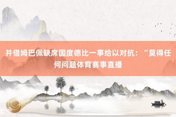 并借姆巴佩缺席国度德比一事给以对抗：“莫得任何问题体育赛事直播