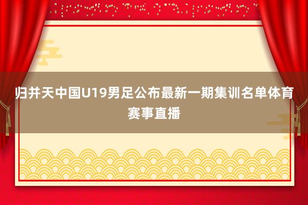 归并天中国U19男足公布最新一期集训名单体育赛事直播