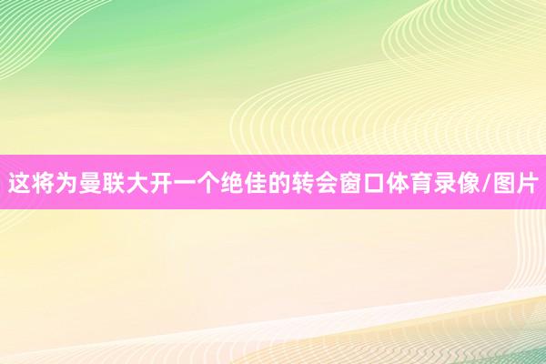 这将为曼联大开一个绝佳的转会窗口体育录像/图片