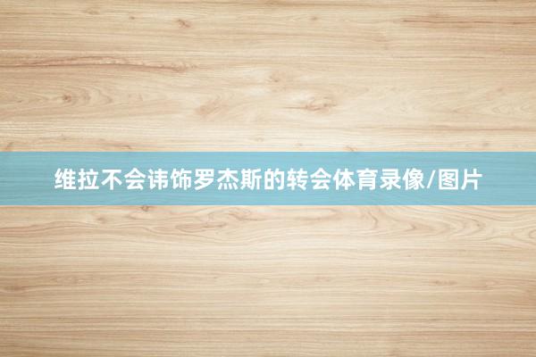 维拉不会讳饰罗杰斯的转会体育录像/图片