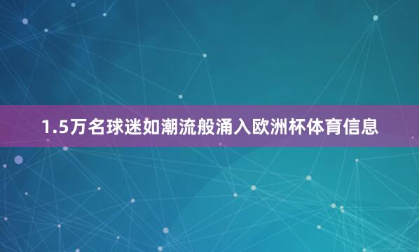 1.5万名球迷如潮流般涌入欧洲杯体育信息