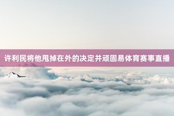 许利民将他甩掉在外的决定并顽固易体育赛事直播