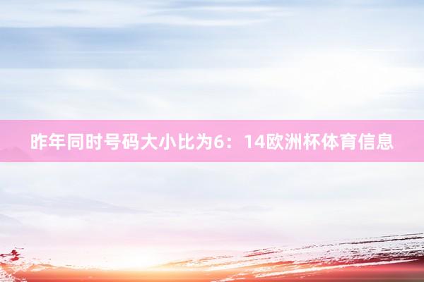 昨年同时号码大小比为6：14欧洲杯体育信息
