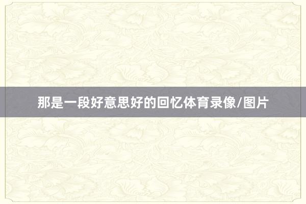 那是一段好意思好的回忆体育录像/图片