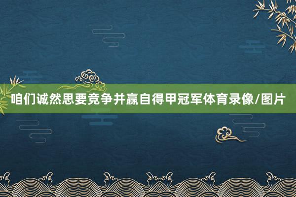 咱们诚然思要竞争并赢自得甲冠军体育录像/图片