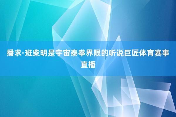 播求·班柴明是宇宙泰拳界限的听说巨匠体育赛事直播