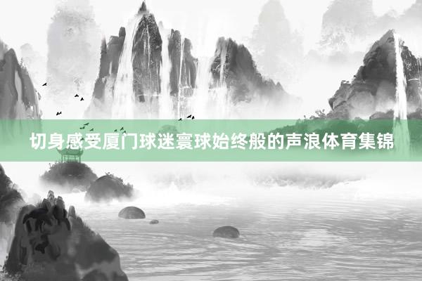 切身感受厦门球迷寰球始终般的声浪体育集锦