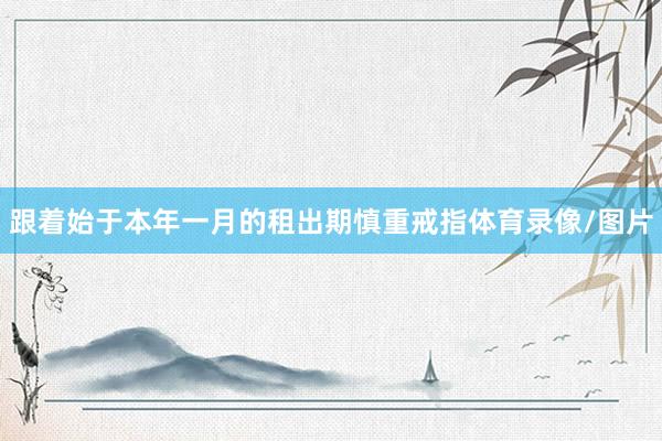 跟着始于本年一月的租出期慎重戒指体育录像/图片