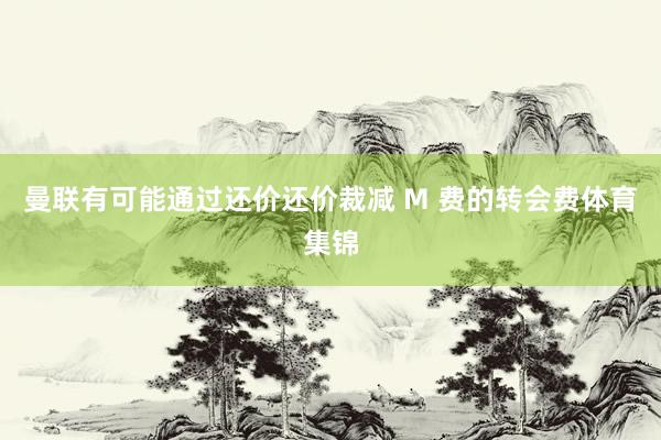 曼联有可能通过还价还价裁减 M 费的转会费体育集锦