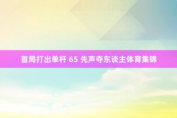 首局打出单杆 65 先声夺东谈主体育集锦