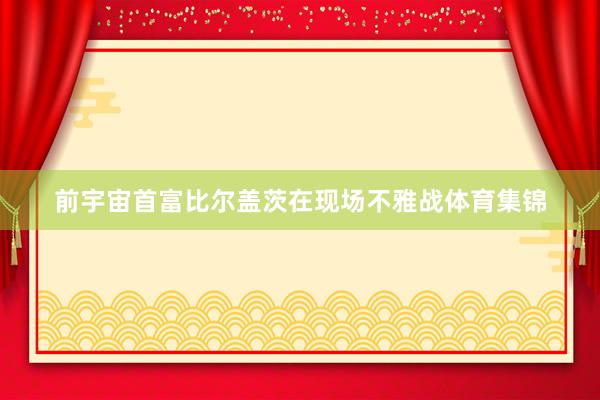 前宇宙首富比尔盖茨在现场不雅战体育集锦