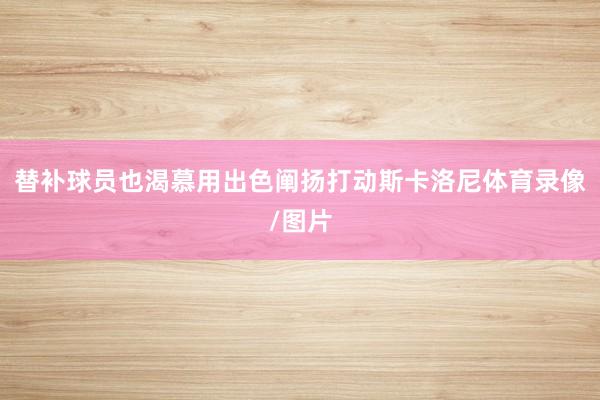替补球员也渴慕用出色阐扬打动斯卡洛尼体育录像/图片